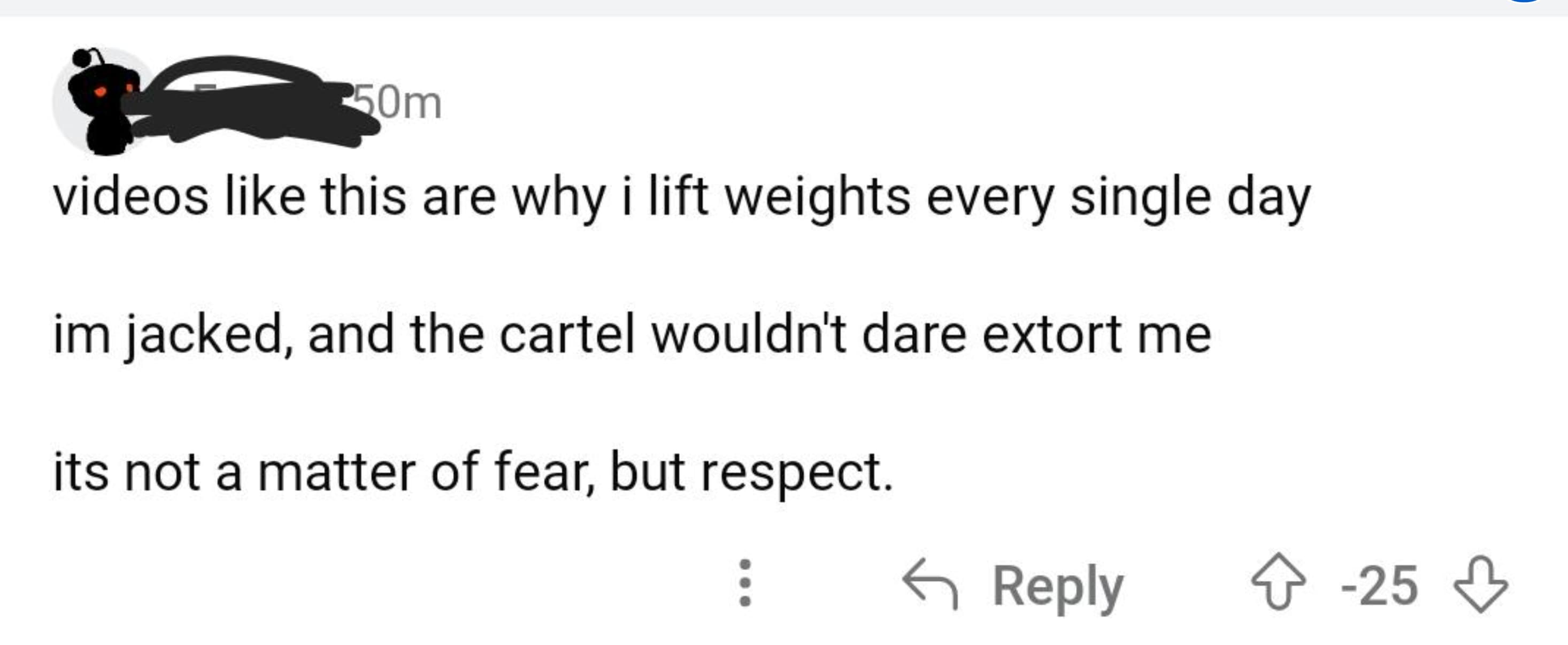 number - 50m videos this are why i lift weights every single day im jacked, and the cartel wouldn't dare extort me its not a matter of fear, but respect. 25